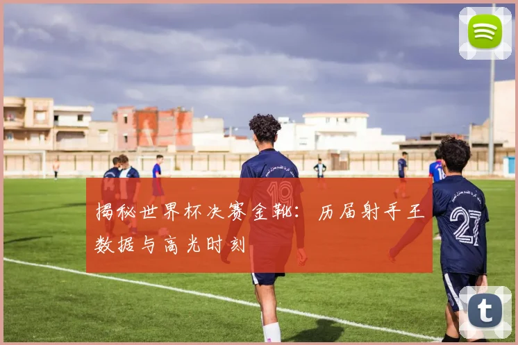 揭秘世界杯决赛金靴：历届射手王数据与高光时刻