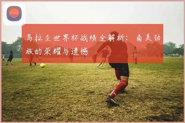 乌拉圭世界杯战绩全解析：南美劲旅的荣耀与遗憾