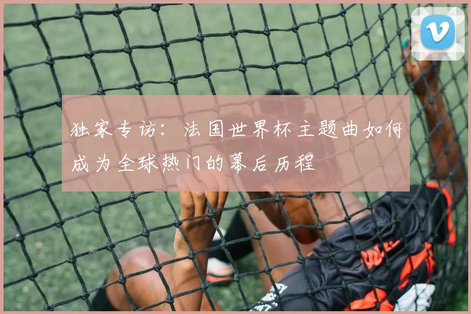 独家专访：法国世界杯主题曲如何成为全球热门的幕后历程