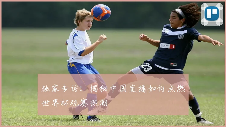 独家专访：揭秘中国直播如何点燃世界杯观赛热潮