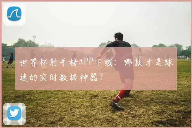 世界杯射手榜APP下载:哪款才是球迷的实时数据神器?