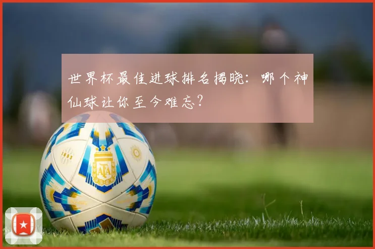 世界杯最佳进球排名揭晓:哪个神仙球让你至今难忘?