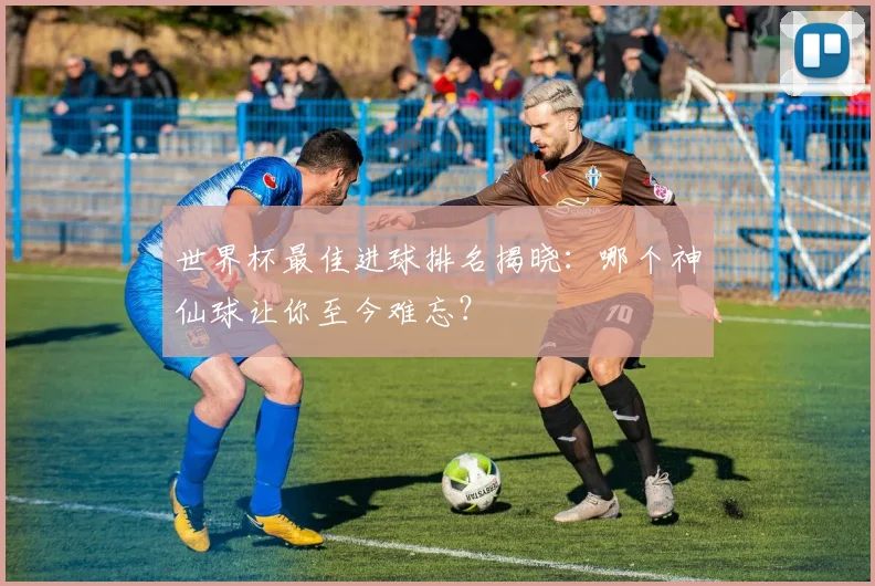 世界杯最佳进球排名揭晓:哪个神仙球让你至今难忘?