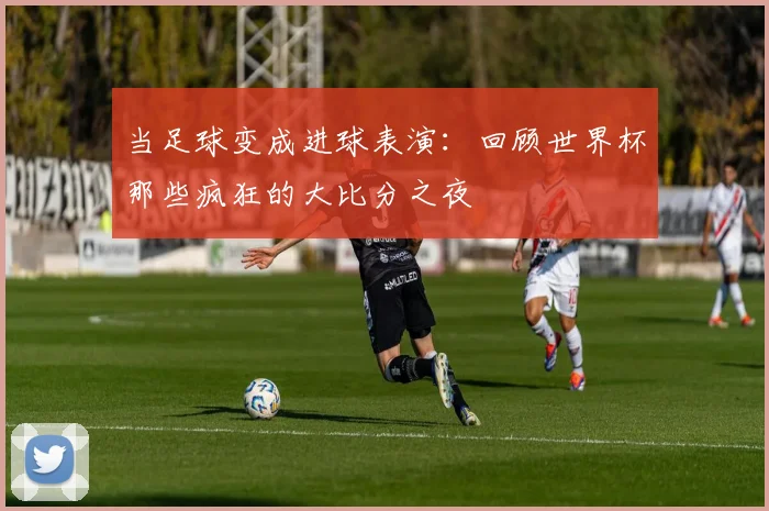 当足球变成进球表演:回顾世界杯那些疯狂的大比分之夜